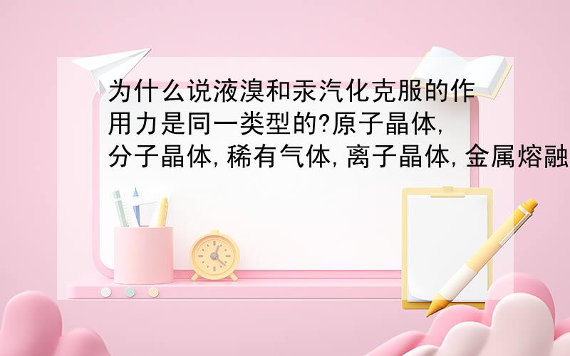 为什么说液溴和汞汽化克服的作用力是同一类型的?原子晶体,分子晶体,稀有气体,离子晶体,金属熔融是克