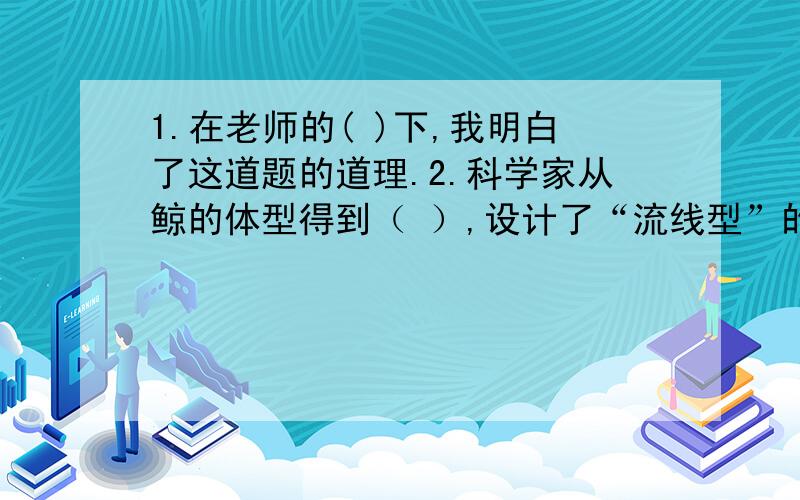 1.在老师的( )下,我明白了这道题的道理.2.科学家从鲸的体型得到（ ）,设计了“流线型”的船.