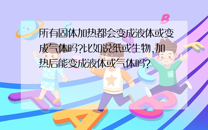 所有固体加热都会变成液体或变成气体吗?比如说纸或生物,加热后能变成液体或气体吗?