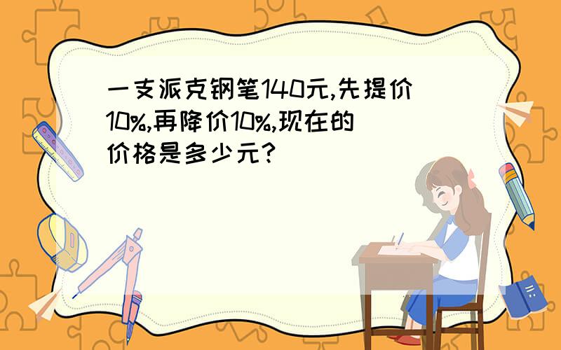 一支派克钢笔140元,先提价10%,再降价10%,现在的价格是多少元?