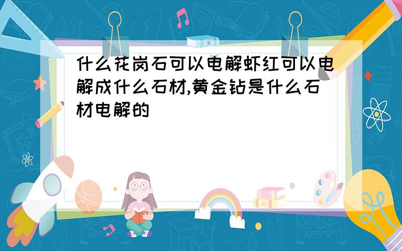 什么花岗石可以电解虾红可以电解成什么石材,黄金钻是什么石材电解的