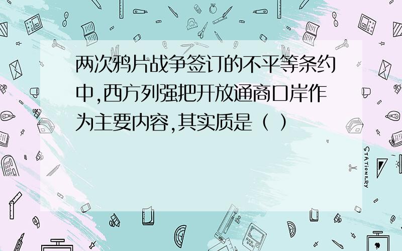 两次鸦片战争签订的不平等条约中,西方列强把开放通商口岸作为主要内容,其实质是（ ）