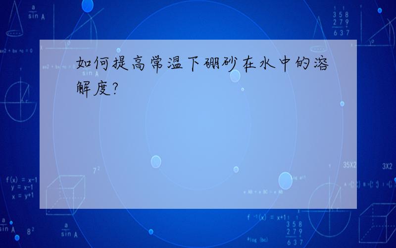 如何提高常温下硼砂在水中的溶解度?