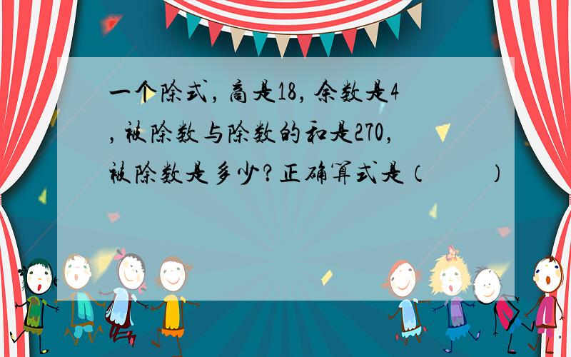 一个除式，商是18，余数是4，被除数与除数的和是270，被除数是多少？正确算式是（　　）