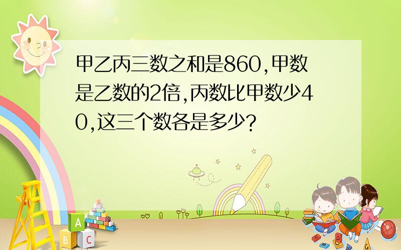 甲乙丙三数之和是860,甲数是乙数的2倍,丙数比甲数少40,这三个数各是多少?