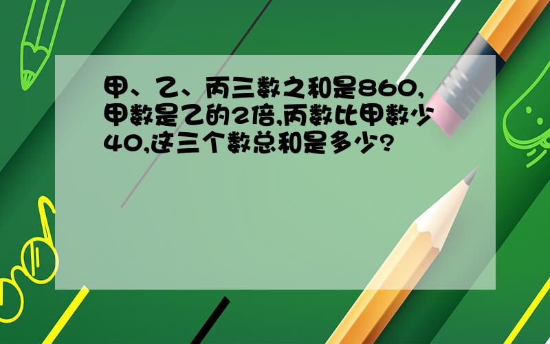 甲、乙、丙三数之和是860,甲数是乙的2倍,丙数比甲数少40,这三个数总和是多少?