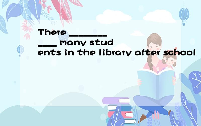 There ____________ many students in the library after school