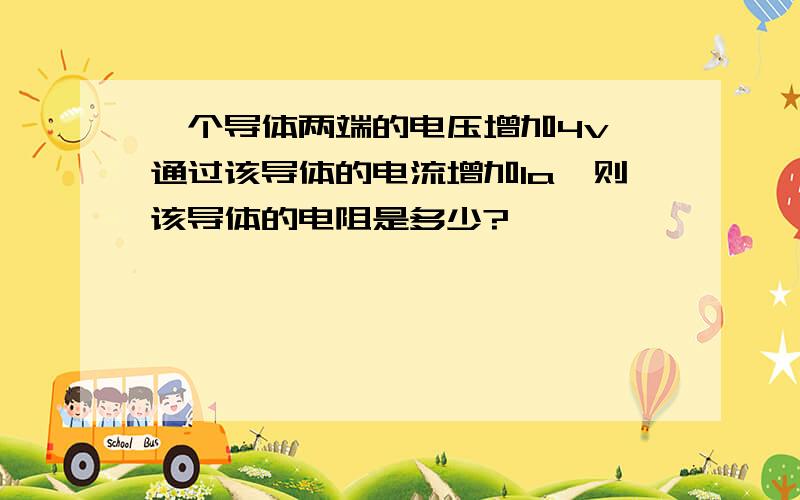 一个导体两端的电压增加4v,通过该导体的电流增加1a,则该导体的电阻是多少?