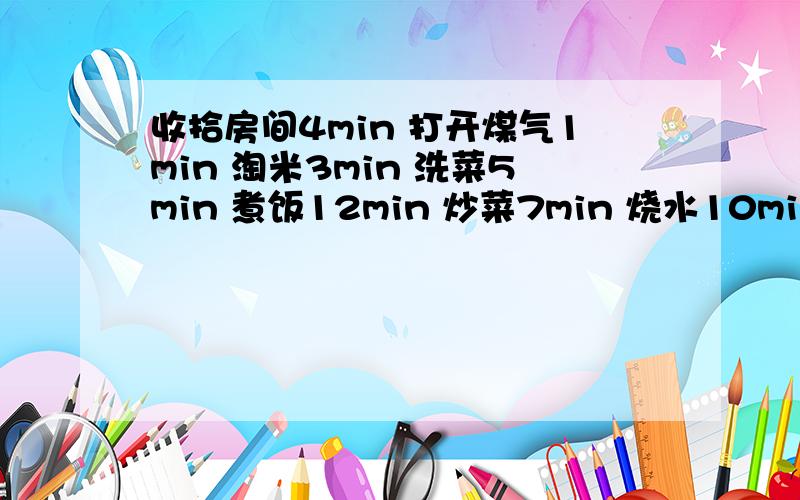 收拾房间4min 打开煤气1min 淘米3min 洗菜5min 煮饭12min 炒菜7min 烧水10min 求如何21