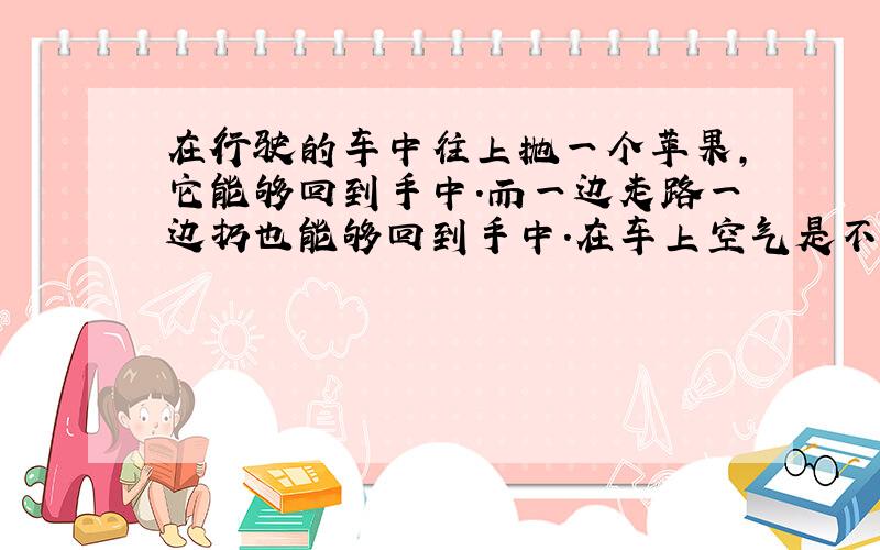 在行驶的车中往上抛一个苹果,它能够回到手中.而一边走路一边扔也能够回到手中.在车上空气是不流动的,走路时空气是流动的,为