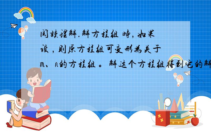 阅读理解.解方程组 时，如果设 ，则原方程组可变形为关于m、n的方程组 。解这个方程组得到它的解为 。由 ，求得原方程组