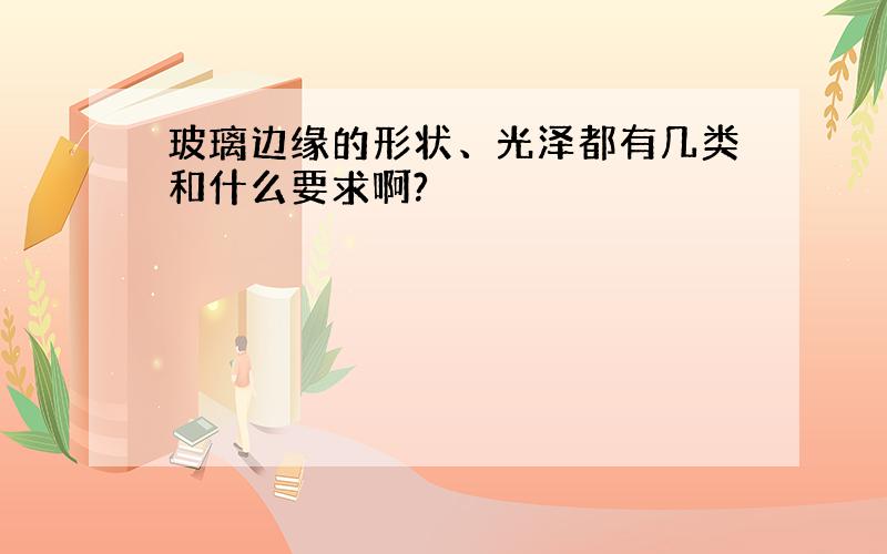 玻璃边缘的形状、光泽都有几类和什么要求啊?