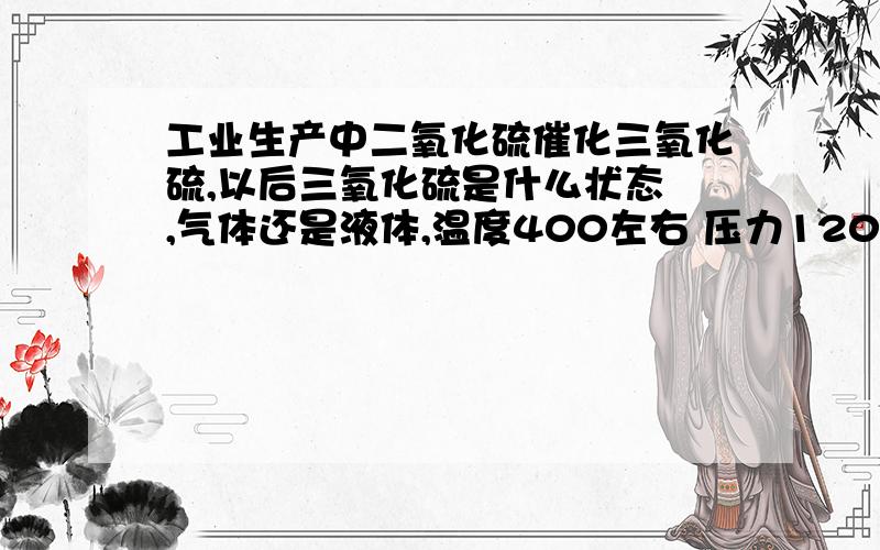 工业生产中二氧化硫催化三氧化硫,以后三氧化硫是什么状态 ,气体还是液体,温度400左右 压力120KPa左右