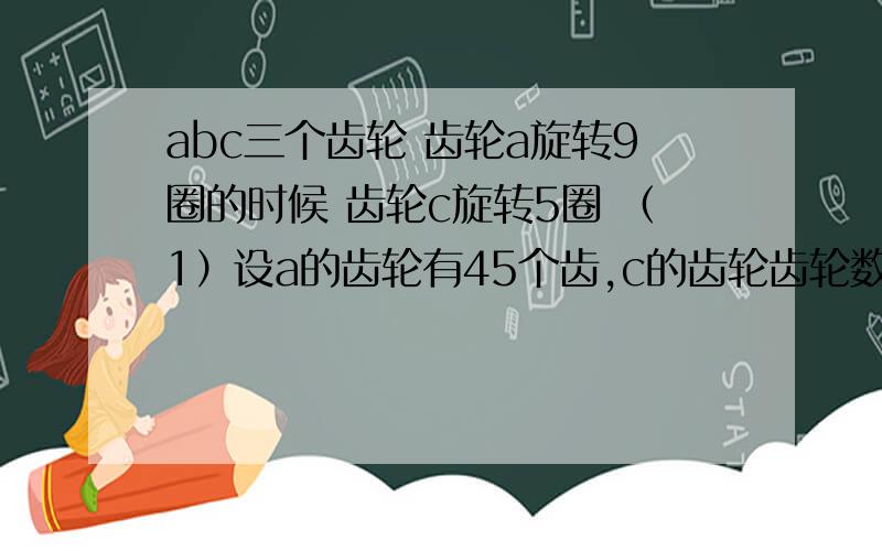 abc三个齿轮 齿轮a旋转9圈的时候 齿轮c旋转5圈 （1）设a的齿轮有45个齿,c的齿轮齿轮数是多少? （2）b旋转