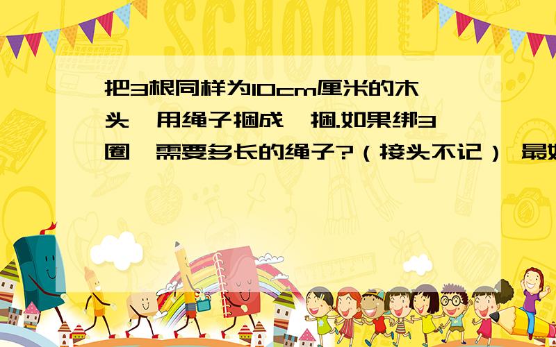 把3根同样为10cm厘米的木头,用绳子捆成一捆.如果绑3圈,需要多长的绳子?（接头不记） 最好说出思路,觉得麻烦就不用说