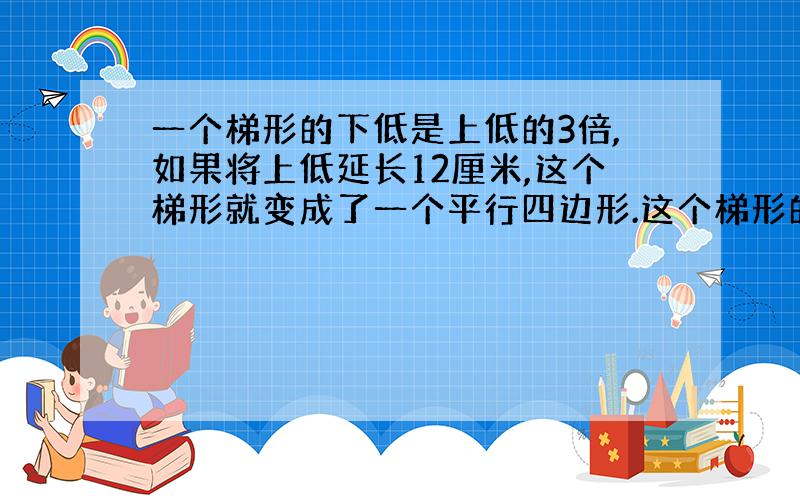 一个梯形的下低是上低的3倍,如果将上低延长12厘米,这个梯形就变成了一个平行四边形.这个梯形的上、下各