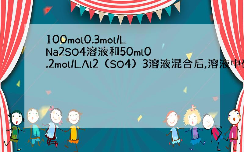 100mol0.3mol/LNa2SO4溶液和50ml0.2mol/LAl2（SO4）3溶液混合后,溶液中硫酸根离子的物