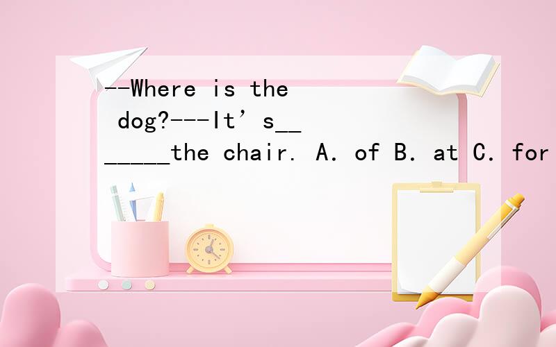 --Where is the dog?---It’s_______the chair. A．of B．at C．for