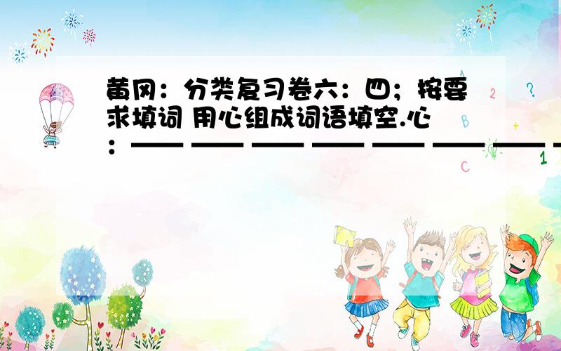 黄冈：分类复习卷六：四；按要求填词 用心组成词语填空.心：—— —— —— —— —— —— —— ——