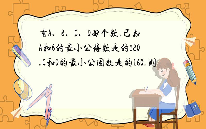 有A、B、C、D四个数,已知A和B的最小公倍数是的120,C和D的最小公因数是的160.则