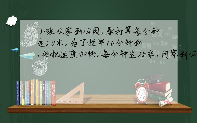 小张从家到公园,原打算每分钟走50米,为了提早10分钟到,他把速度加快,每分钟走75米,问家到公园多远