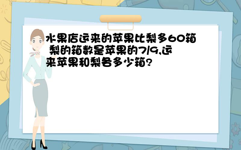 水果店运来的苹果比梨多60箱 梨的箱数是苹果的7/9,运来苹果和梨各多少箱?