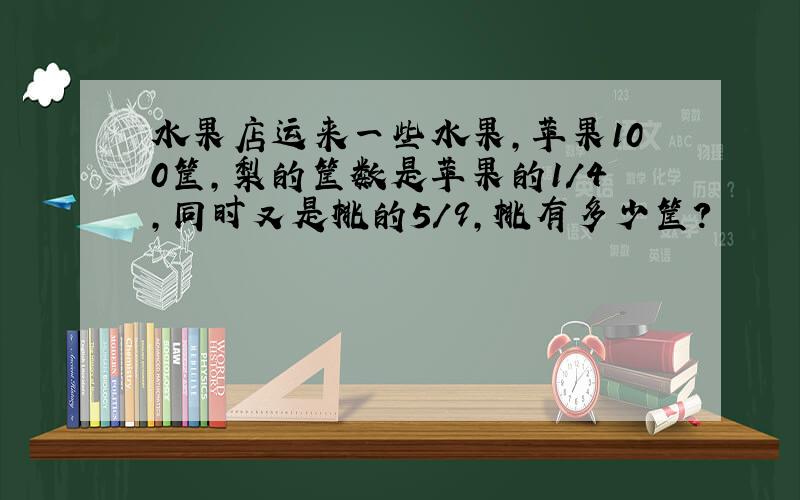 水果店运来一些水果,苹果100筐,梨的筐数是苹果的1/4,同时又是桃的5/9,桃有多少筐?