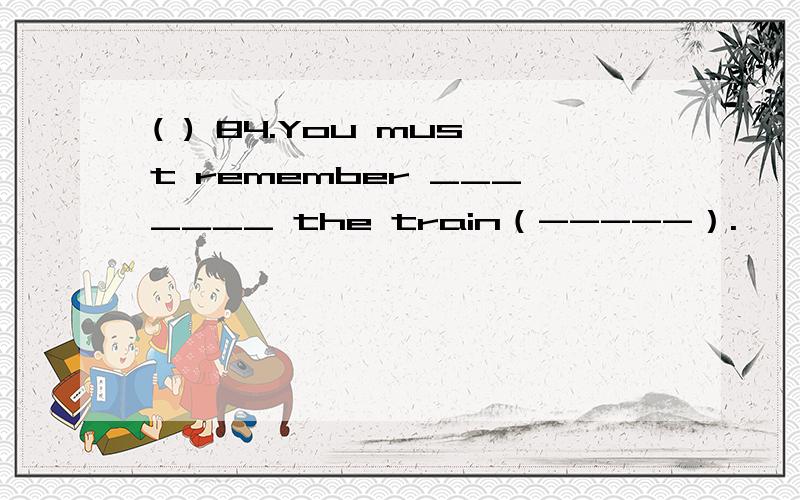 ( ) 84.You must remember _______ the train（-----）.