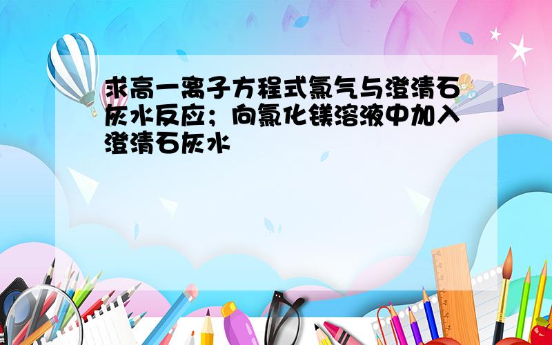 求高一离子方程式氯气与澄清石灰水反应；向氯化镁溶液中加入澄清石灰水