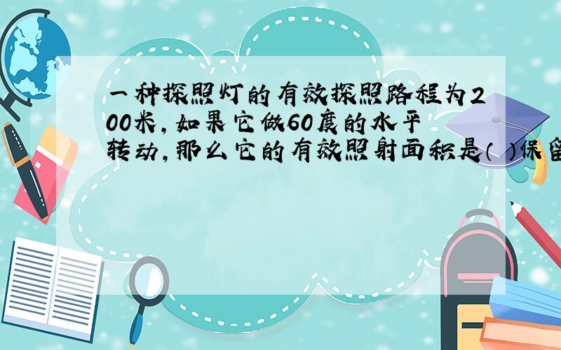 一种探照灯的有效探照路程为200米,如果它做60度的水平转动,那么它的有效照射面积是（ ）保留pai