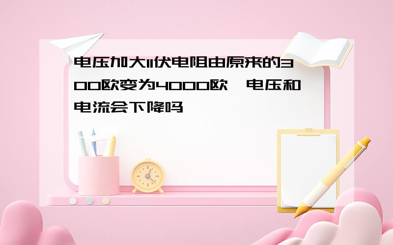 电压加大11伏电阻由原来的300欧变为4000欧,电压和电流会下降吗