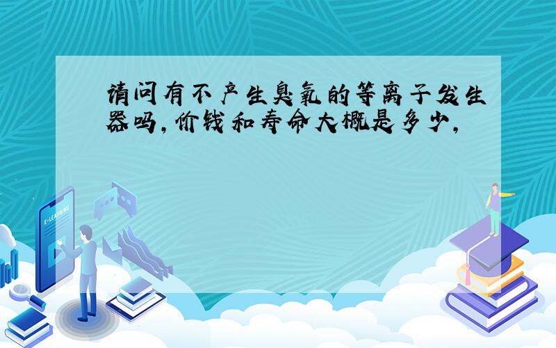 请问有不产生臭氧的等离子发生器吗,价钱和寿命大概是多少,