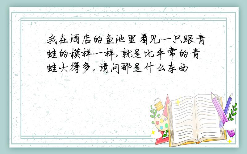 我在酒店的鱼池里看见一只跟青蛙的模样一样,就是比平常的青蛙大得多,请问那是什么东西