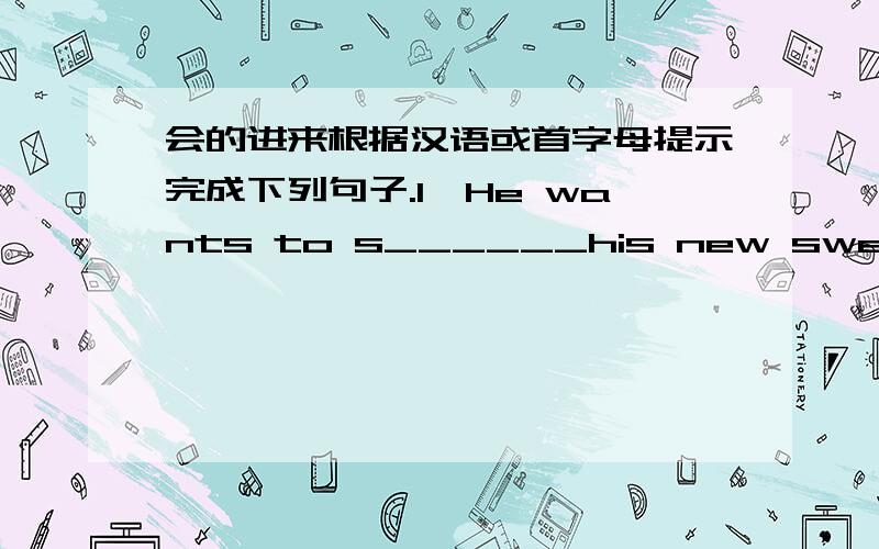 会的进来根据汉语或首字母提示完成下列句子.1、He wants to s______his new sweater to