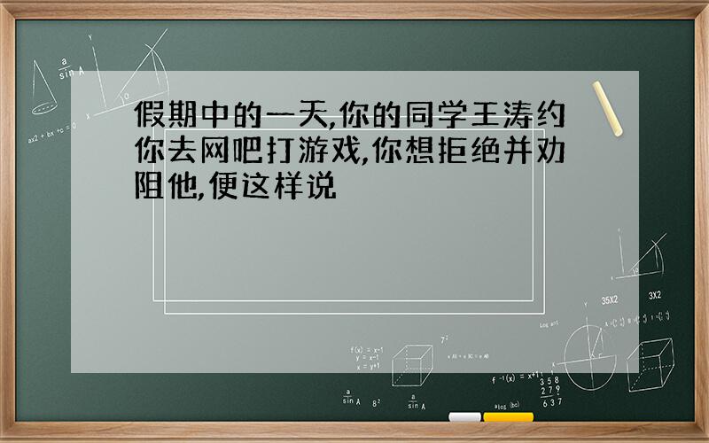 假期中的一天,你的同学王涛约你去网吧打游戏,你想拒绝并劝阻他,便这样说