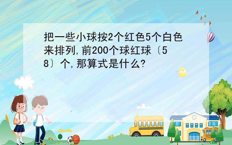 把一些小球按2个红色5个白色来排列,前200个球红球〔58〕个,那算式是什么?