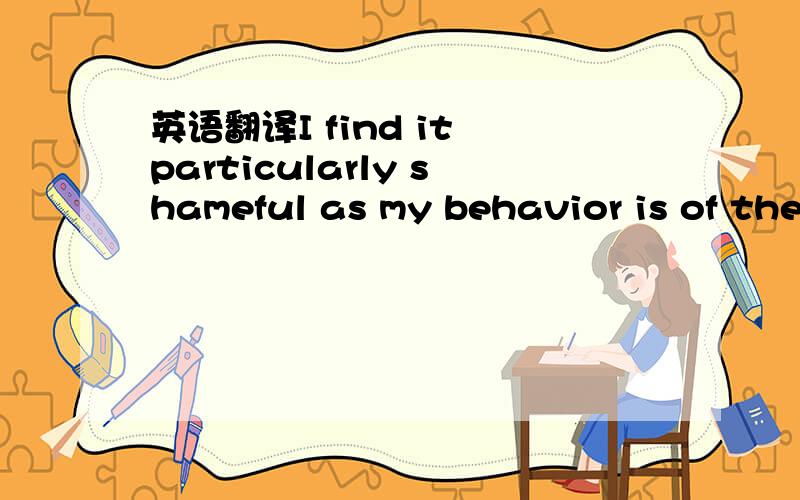 英语翻译I find it particularly shameful as my behavior is of the