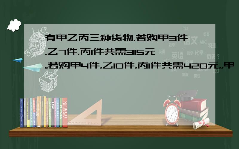 有甲乙丙三种货物，若购甲3件，乙7件，丙1件共需315元。若购甲4件，乙10件，丙1件共需420元，，甲、乙、丙