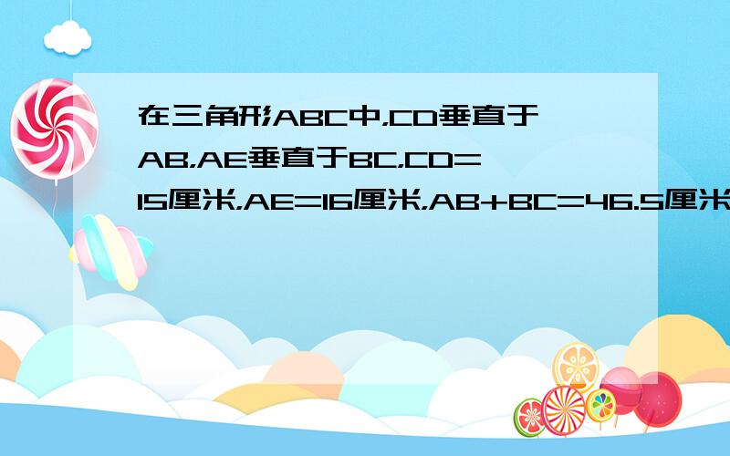 在三角形ABC中，CD垂直于AB，AE垂直于BC，CD=15厘米，AE=16厘米，AB+BC=46.5厘米，三角形ABC