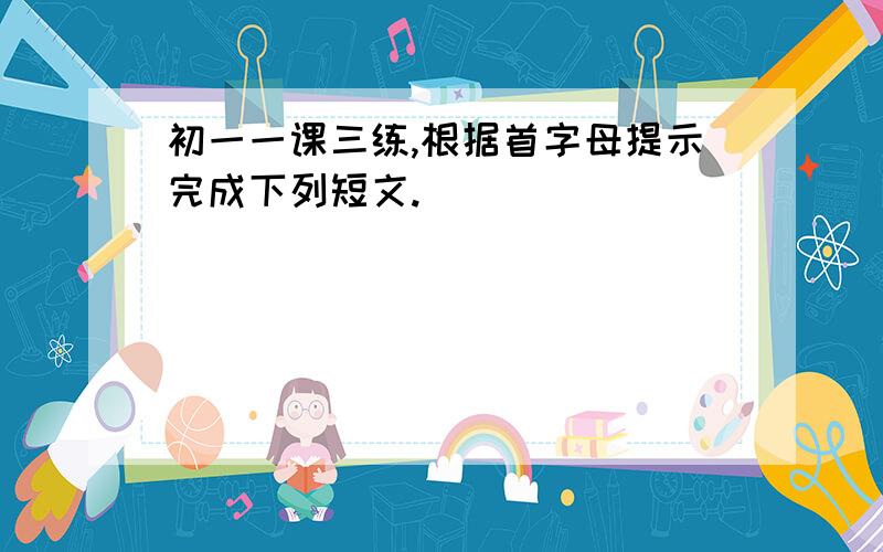 初一一课三练,根据首字母提示完成下列短文.