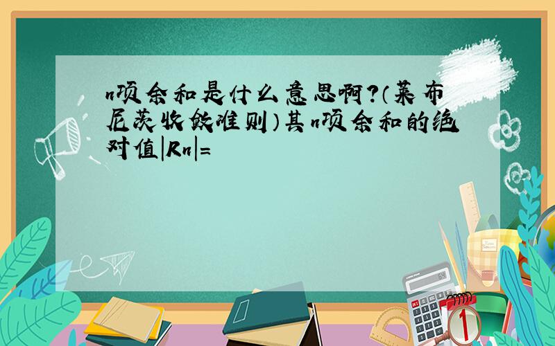 n项余和是什么意思啊?（莱布尼茨收敛准则）其n项余和的绝对值|Rn|=