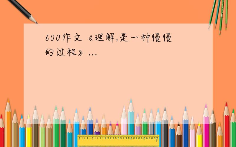 600作文《理解,是一种慢慢的过程》...