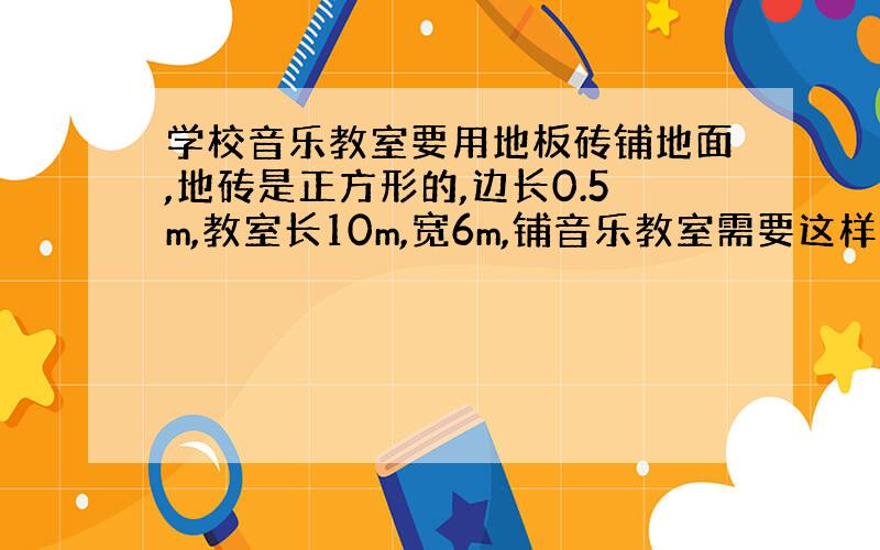 学校音乐教室要用地板砖铺地面,地砖是正方形的,边长0.5m,教室长10m,宽6m,铺音乐教室需要这样的地砖多