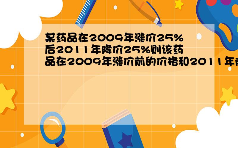 某药品在2009年涨价25%后2011年降价25%则该药品在2009年涨价前的价格和2011年降价后的价格是否相同为什么