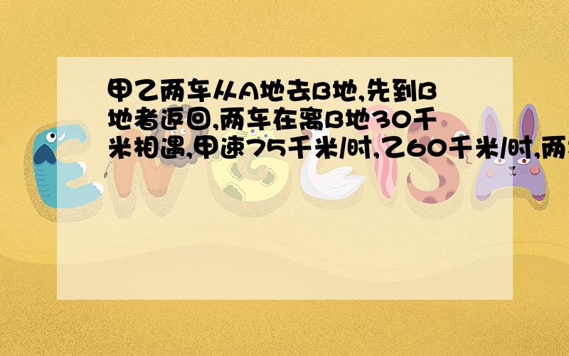 甲乙两车从A地去B地,先到B地者返回,两车在离B地30千米相遇,甲速75千米/时,乙60千米/时,两地相距多少?