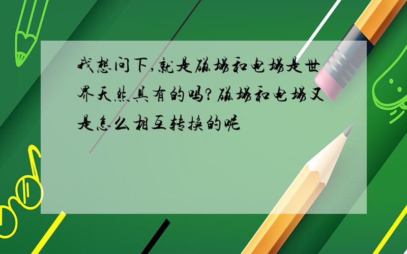 我想问下,就是磁场和电场是世界天然具有的吗?磁场和电场又是怎么相互转换的呢