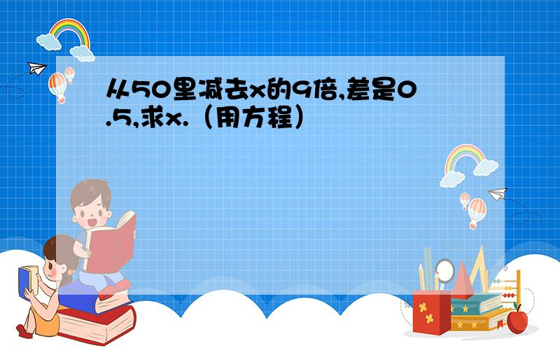 从50里减去x的9倍,差是0.5,求x.（用方程）