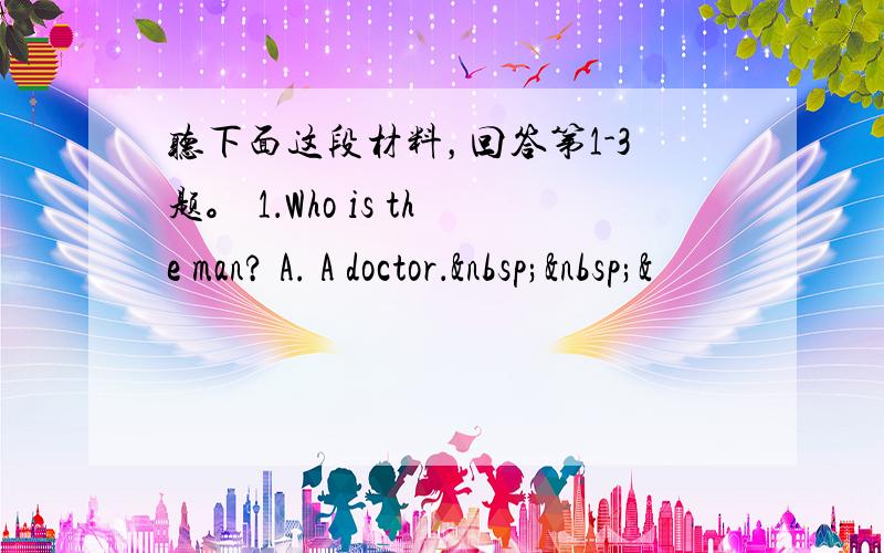 听下面这段材料，回答第1-3题。 1．Who is the man? A. A doctor．  &