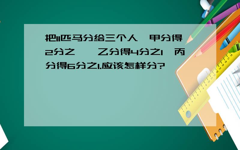 把11匹马分给三个人,甲分得2分之一,乙分得4分之1,丙分得6分之1.应该怎样分?