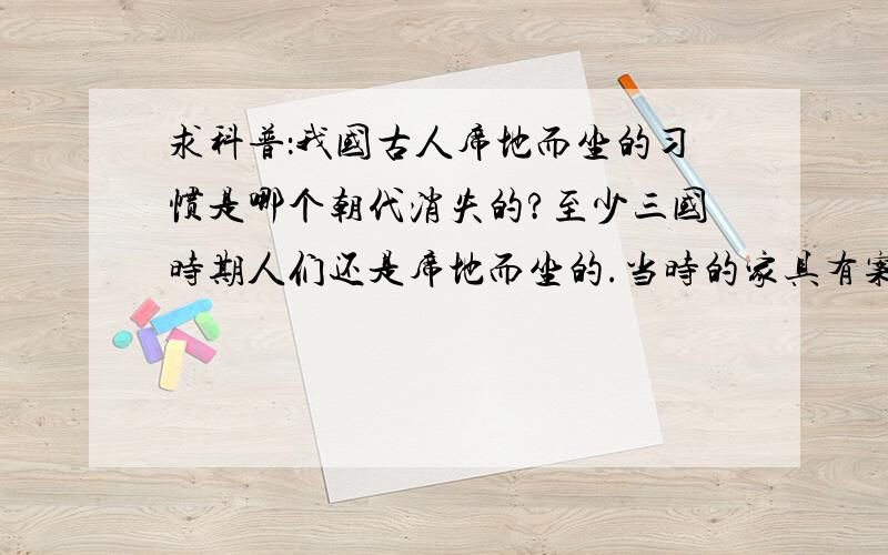 求科普：我国古人席地而坐的习惯是哪个朝代消失的?至少三国时期人们还是席地而坐的.当时的家具有案和几,以及胡床什么的.那什